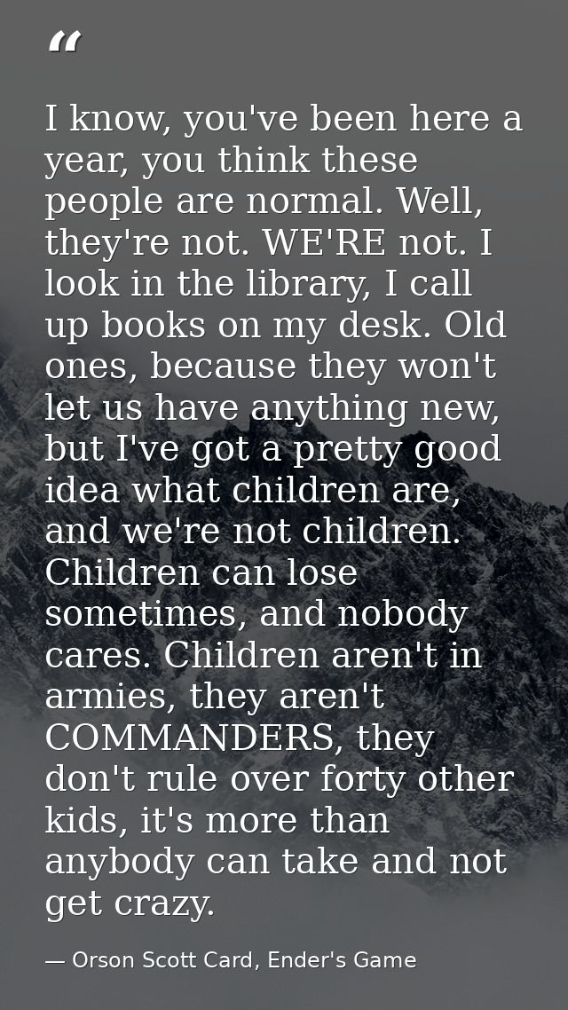 I know, you've been here a year, you think these people are normal. Well, they're not. WE'RE not. I look in the library, — Orson Scott Card, Ender's Game