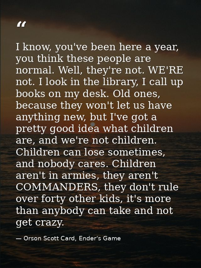 I know, you've been here a year, you think these people are normal. Well, they're not. WE'RE not. I look in the library, — Orson Scott Card, Ender's Game