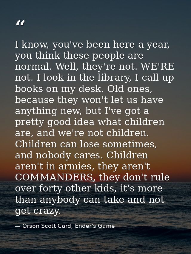 I know, you've been here a year, you think these people are normal. Well, they're not. WE'RE not. I look in the library, — Orson Scott Card, Ender's Game