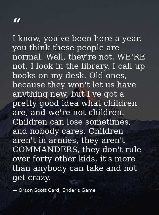 I know, you've been here a year, you think these people are normal. Well, they're not. WE'RE not. I look in the library, — Orson Scott Card, Ender's Game