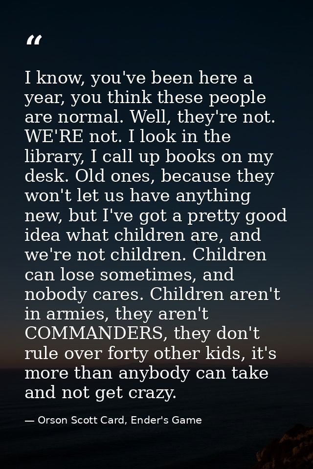 I know, you've been here a year, you think these people are normal. Well, they're not. WE'RE not. I look in the library, — Orson Scott Card, Ender's Game
