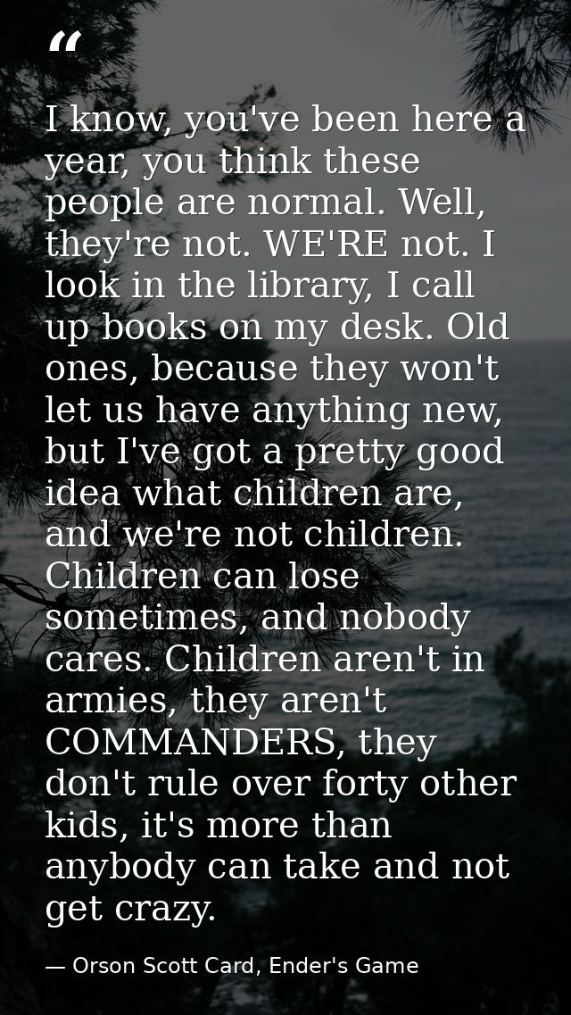 I know, you've been here a year, you think these people are normal. Well, they're not. WE'RE not. I look in the library, — Orson Scott Card, Ender's Game
