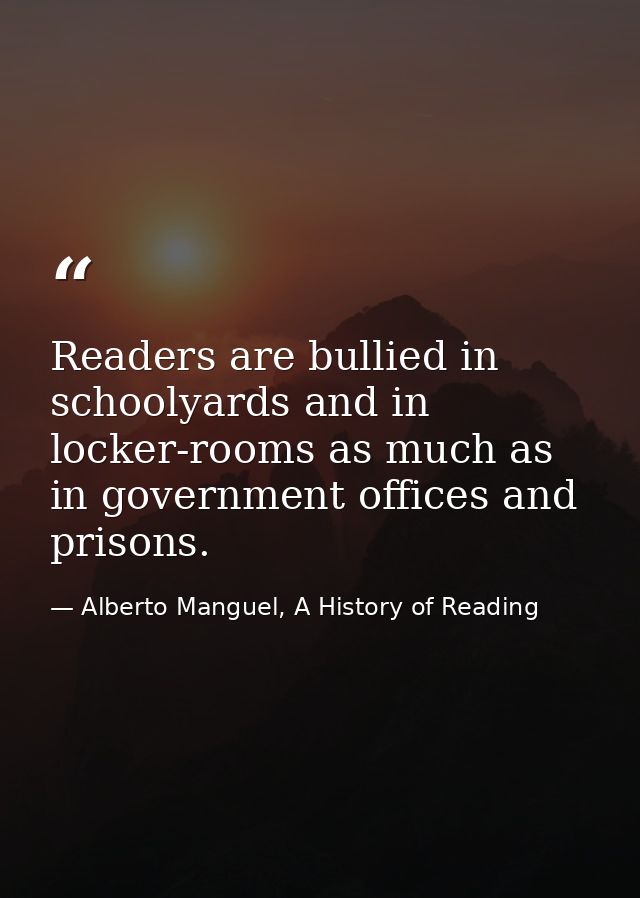 Readers are bullied in schoolyards and in locker-rooms as much as in government offices and prisons. — Alberto Manguel, A History of Reading