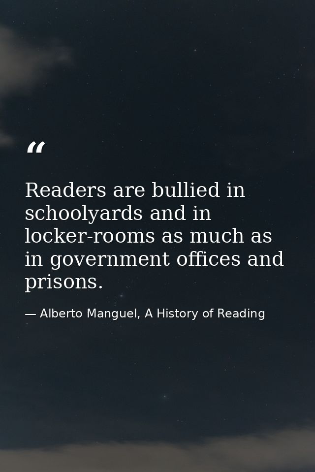 Readers are bullied in schoolyards and in locker-rooms as much as in government offices and prisons. — Alberto Manguel, A History of Reading