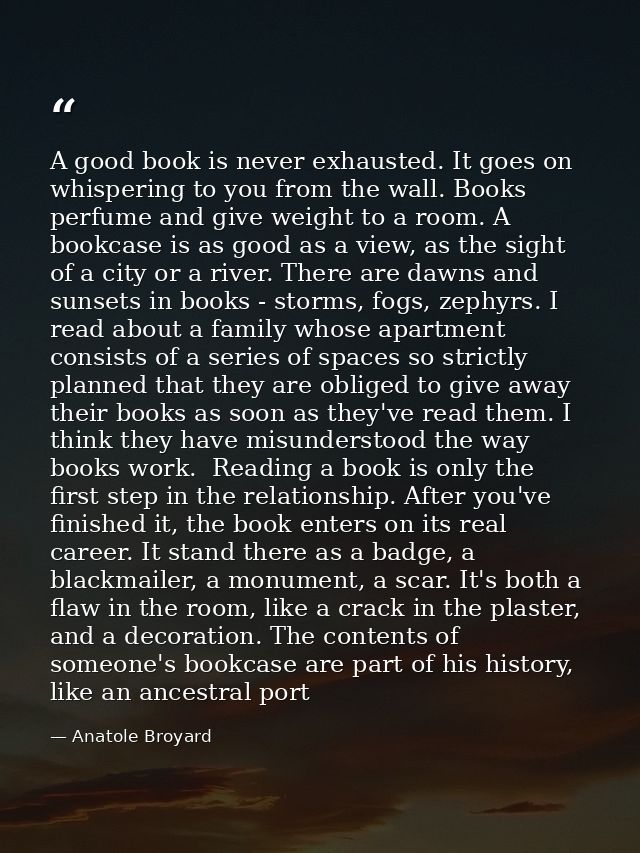 A good book is never exhausted. It goes on whispering to you from the wall. Books perfume and give weight to a room. A b — Anatole Broyard