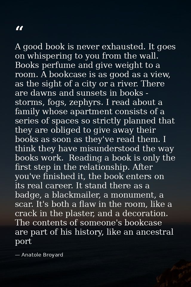 A good book is never exhausted. It goes on whispering to you from the wall. Books perfume and give weight to a room. A b — Anatole Broyard