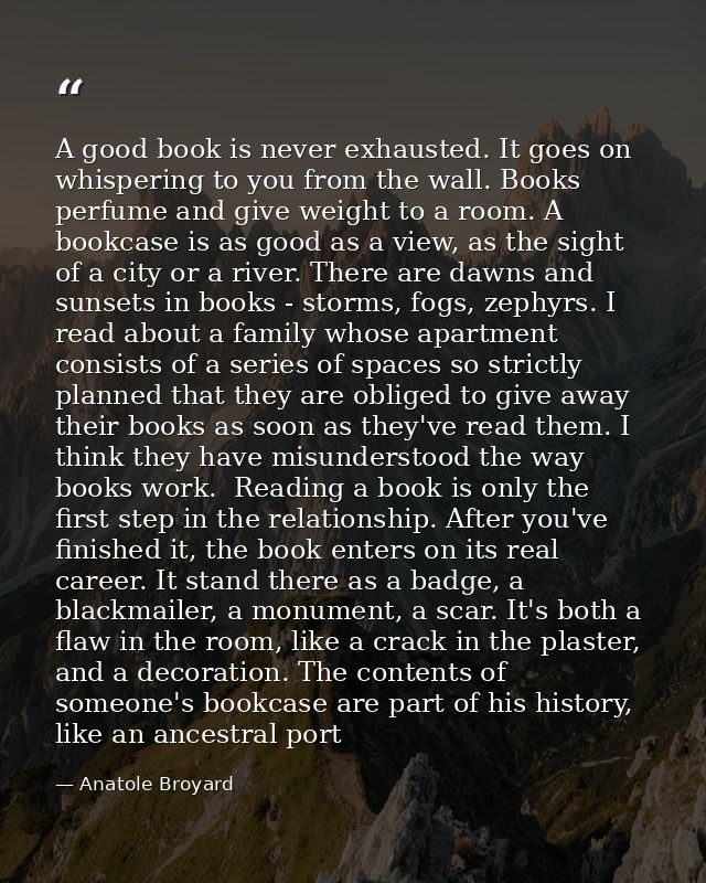 A good book is never exhausted. It goes on whispering to you from the wall. Books perfume and give weight to a room. A b — Anatole Broyard