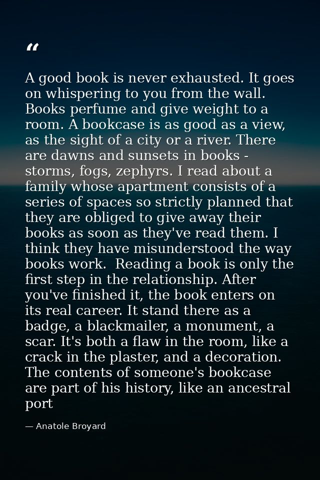 A good book is never exhausted. It goes on whispering to you from the wall. Books perfume and give weight to a room. A b — Anatole Broyard