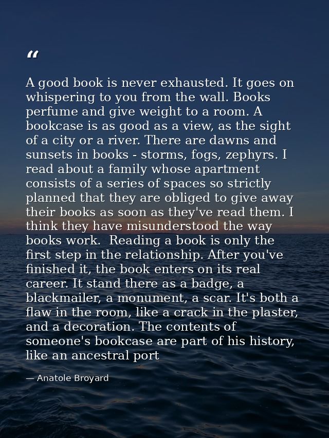 A good book is never exhausted. It goes on whispering to you from the wall. Books perfume and give weight to a room. A b — Anatole Broyard