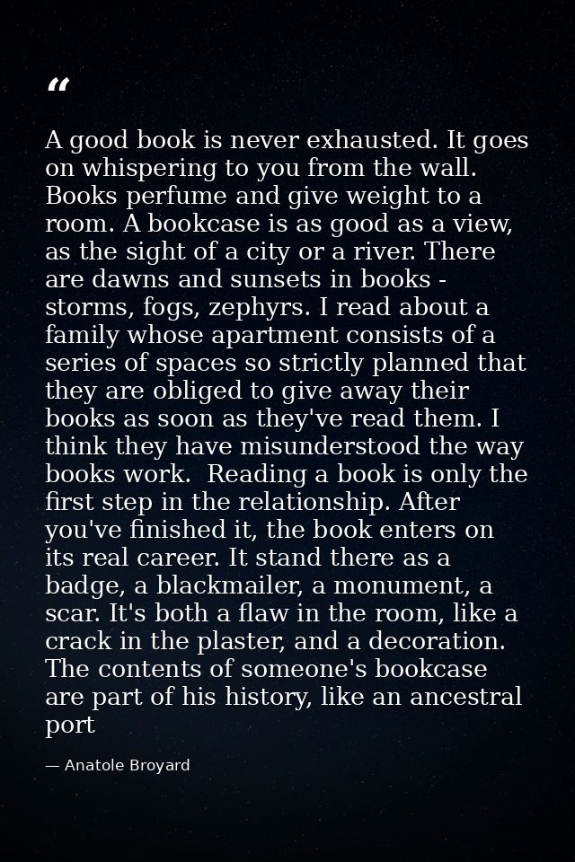 A good book is never exhausted. It goes on whispering to you from the wall. Books perfume and give weight to a room. A b — Anatole Broyard