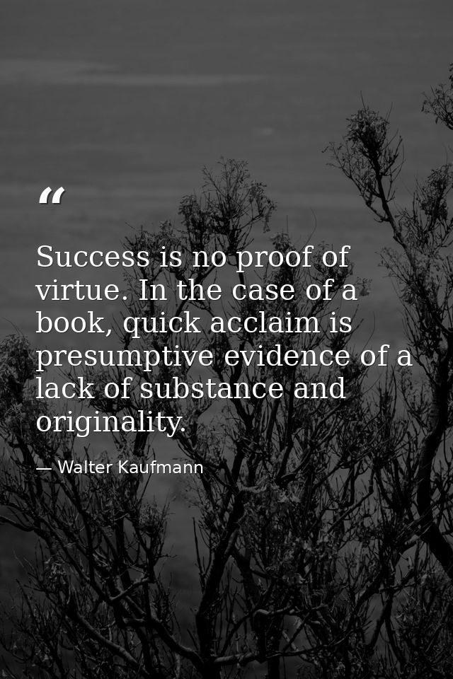 Success is no proof of virtue. In the case of a book, quick acclaim is presumptive evidence of a lack of substance and o — Walter Kaufmann