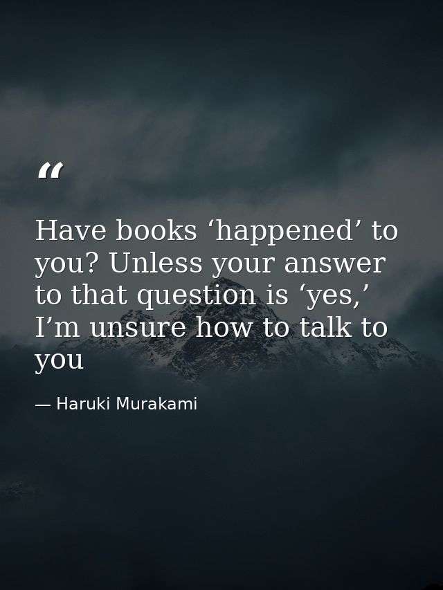 Have books ‘happened’ to you? Unless your answer to that question is ‘yes,’ I’m unsure how to talk to you — Haruki Murakami