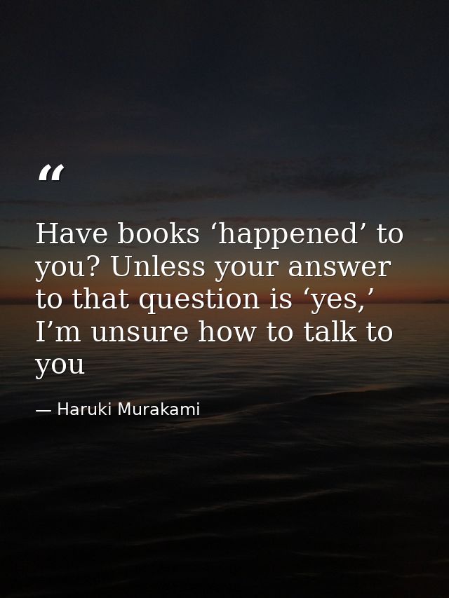 Have books ‘happened’ to you? Unless your answer to that question is ‘yes,’ I’m unsure how to talk to you — Haruki Murakami