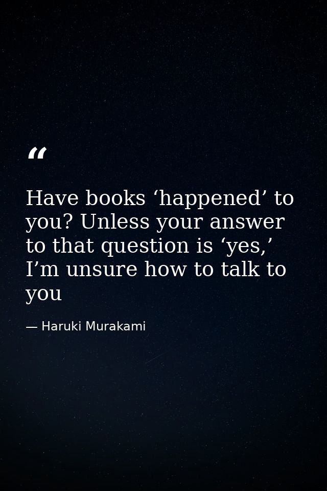 Have books ‘happened’ to you? Unless your answer to that question is ‘yes,’ I’m unsure how to talk to you — Haruki Murakami