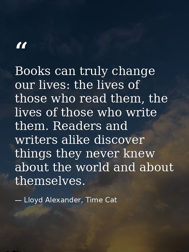 Books can truly change our lives: the lives of those who read them, the lives of those who write them. Readers and write — Lloyd Alexander, Time Cat