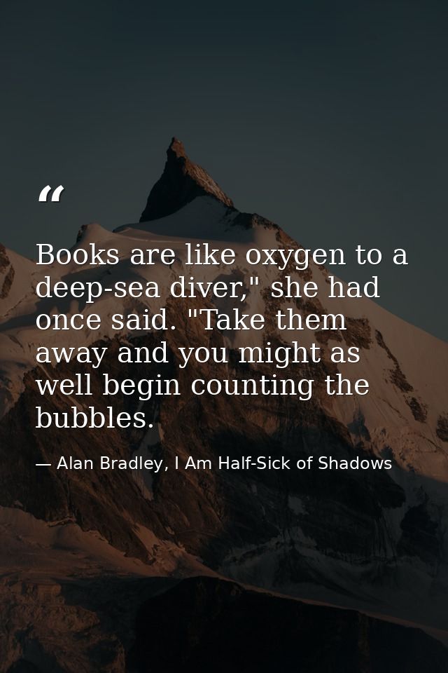 Books are like oxygen to a deep-sea diver," she had once said. "Take them away and you might as well begin counting the  — Alan Bradley, I Am Half-Sick of Shadows