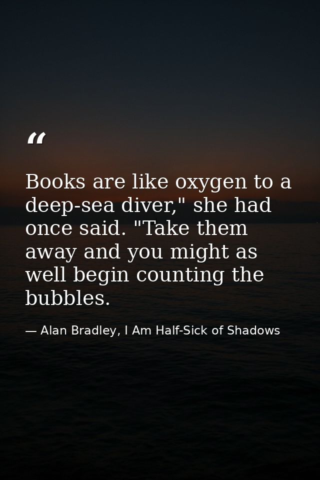 Books are like oxygen to a deep-sea diver," she had once said. "Take them away and you might as well begin counting the  — Alan Bradley, I Am Half-Sick of Shadows