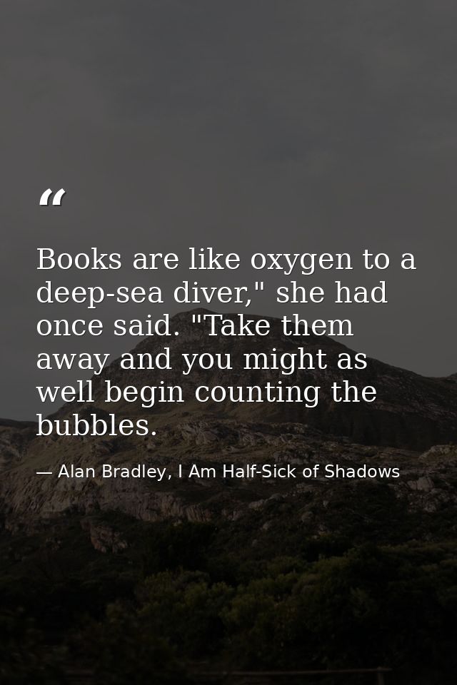Books are like oxygen to a deep-sea diver," she had once said. "Take them away and you might as well begin counting the  — Alan Bradley, I Am Half-Sick of Shadows