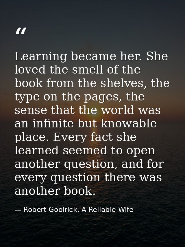 Learning became her. She loved the smell of the book from the shelves, the type on the pages, the sense that the world w — Robert Goolrick, A Reliable Wife