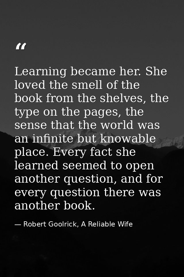 Learning became her. She loved the smell of the book from the shelves, the type on the pages, the sense that the world w — Robert Goolrick, A Reliable Wife