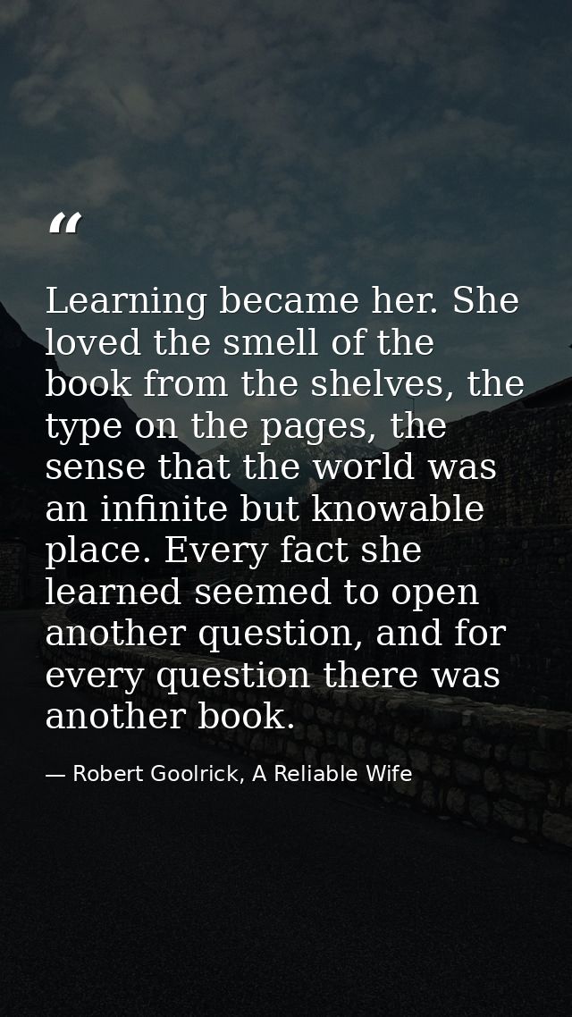 Learning became her. She loved the smell of the book from the shelves, the type on the pages, the sense that the world w — Robert Goolrick, A Reliable Wife