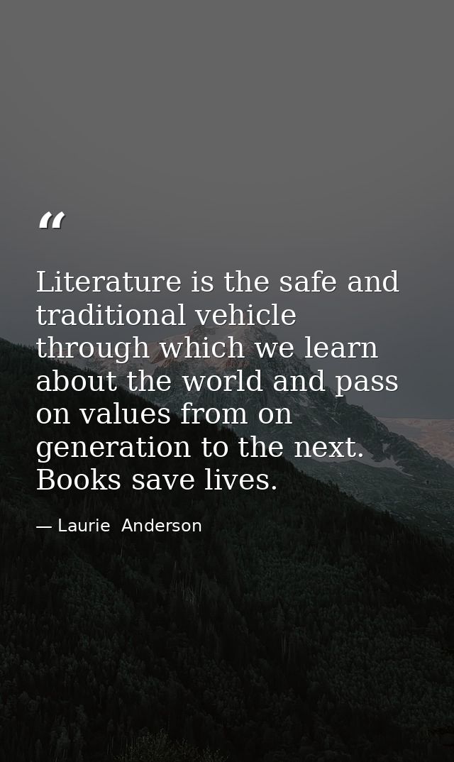 Literature is the safe and traditional vehicle through which we learn about the world and pass on values from on generat — Laurie  Anderson
