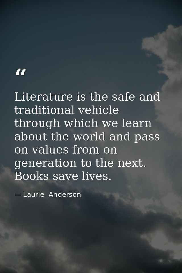 Literature is the safe and traditional vehicle through which we learn about the world and pass on values from on generat — Laurie  Anderson