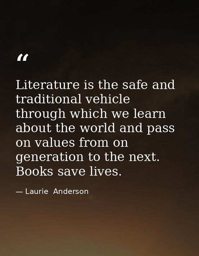 Literature is the safe and traditional vehicle through which we learn about the world and pass on values from on generat — Laurie  Anderson