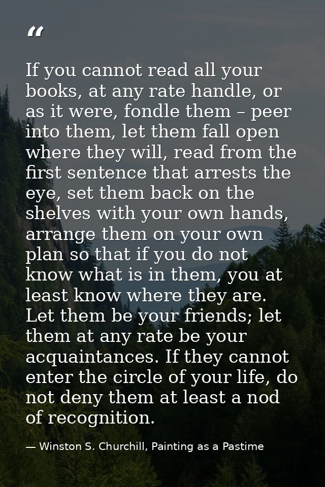 If you cannot read all your books, at any rate handle, or as it were, fondle them – peer into them, let them fall open w — Winston S. Churchill, Painting as a Pastime