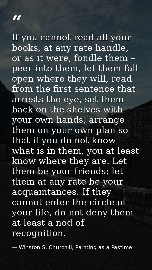 If you cannot read all your books, at any rate handle, or as it were, fondle them – peer into them, let them fall open w — Winston S. Churchill, Painting as a Pastime