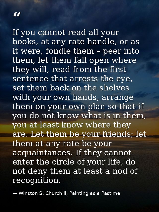 If you cannot read all your books, at any rate handle, or as it were, fondle them – peer into them, let them fall open w — Winston S. Churchill, Painting as a Pastime