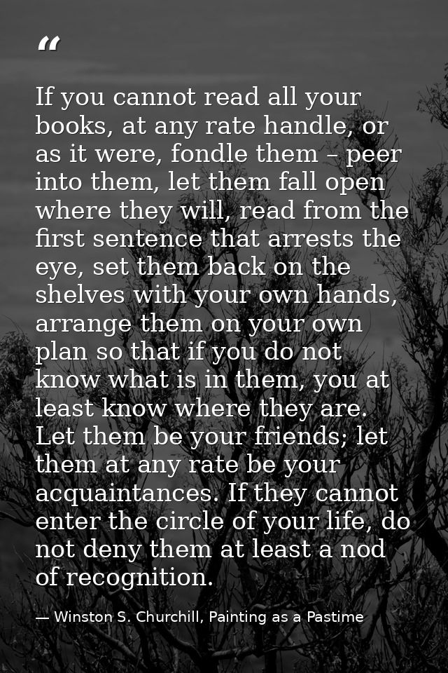 If you cannot read all your books, at any rate handle, or as it were, fondle them – peer into them, let them fall open w — Winston S. Churchill, Painting as a Pastime