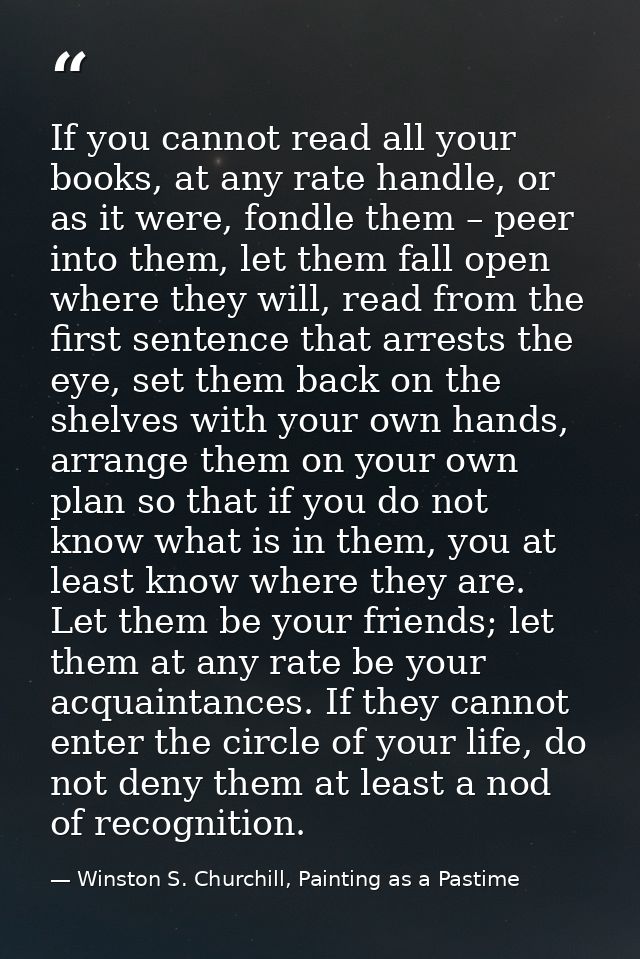 If you cannot read all your books, at any rate handle, or as it were, fondle them – peer into them, let them fall open w — Winston S. Churchill, Painting as a Pastime