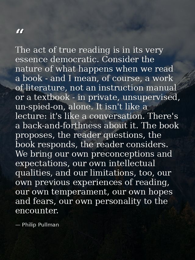 The act of true reading is in its very essence democratic. Consider the nature of what happens when we read a book - and — Philip Pullman