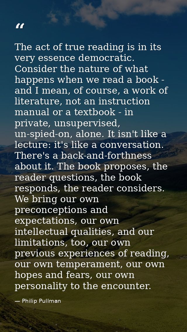 The act of true reading is in its very essence democratic. Consider the nature of what happens when we read a book - and — Philip Pullman