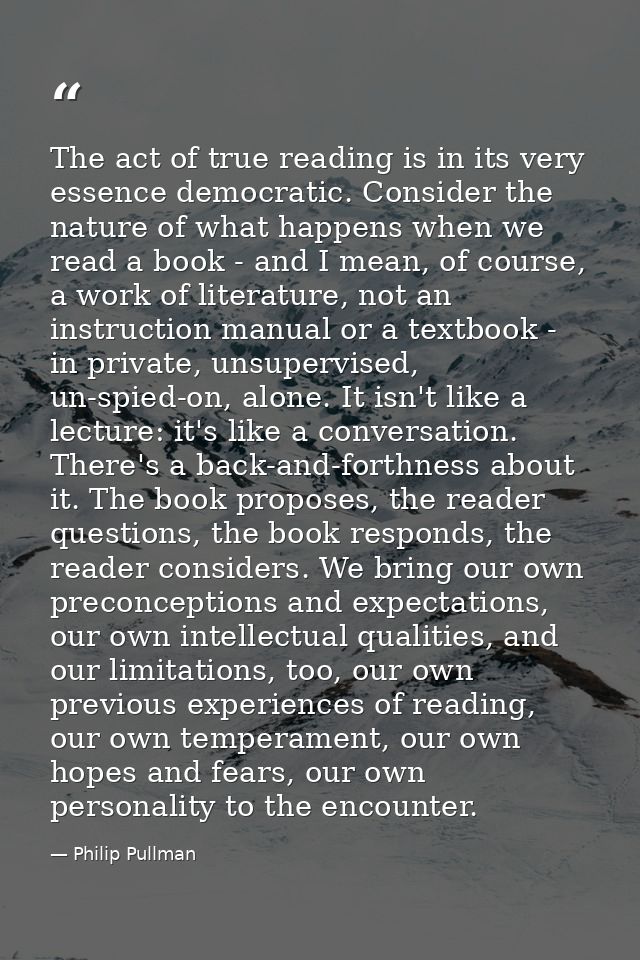The act of true reading is in its very essence democratic. Consider the nature of what happens when we read a book - and — Philip Pullman