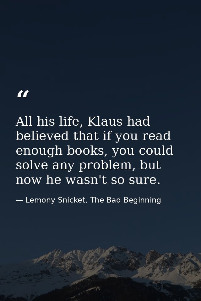 All his life, Klaus had believed that if you read enough books, you could solve any problem, but now he wasn't so sure. — Lemony Snicket, The Bad Beginning