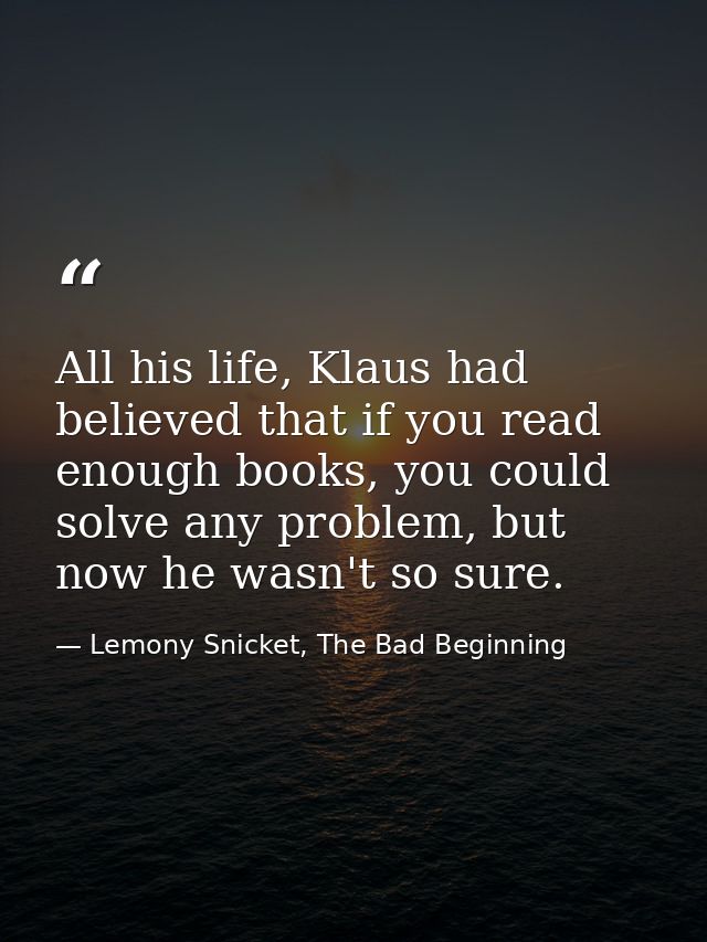 All his life, Klaus had believed that if you read enough books, you could solve any problem, but now he wasn't so sure. — Lemony Snicket, The Bad Beginning
