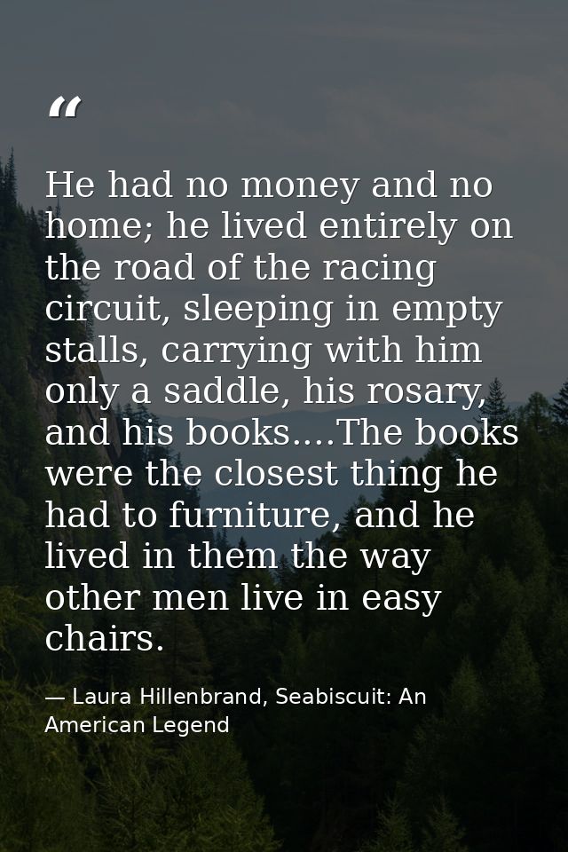 He had no money and no home; he lived entirely on the road of the racing circuit, sleeping in empty stalls, carrying wit — Laura Hillenbrand, Seabiscuit: An American Legend
