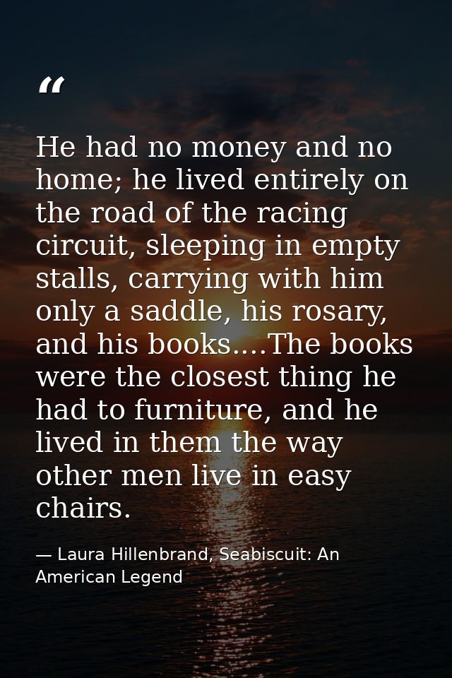 He had no money and no home; he lived entirely on the road of the racing circuit, sleeping in empty stalls, carrying wit — Laura Hillenbrand, Seabiscuit: An American Legend