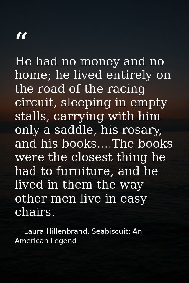 He had no money and no home; he lived entirely on the road of the racing circuit, sleeping in empty stalls, carrying wit — Laura Hillenbrand, Seabiscuit: An American Legend