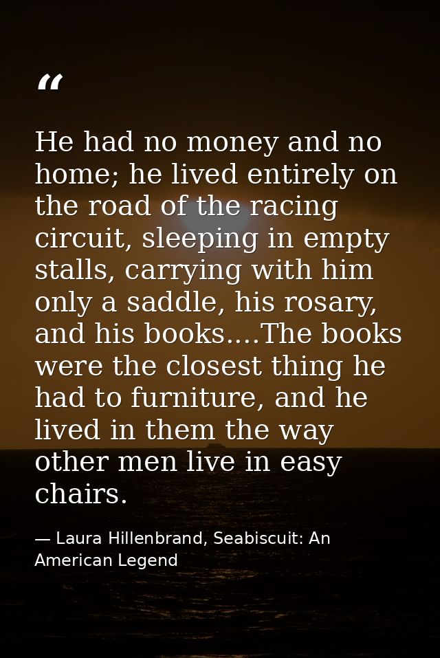 He had no money and no home; he lived entirely on the road of the racing circuit, sleeping in empty stalls, carrying wit — Laura Hillenbrand, Seabiscuit: An American Legend