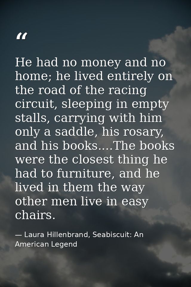 He had no money and no home; he lived entirely on the road of the racing circuit, sleeping in empty stalls, carrying wit — Laura Hillenbrand, Seabiscuit: An American Legend