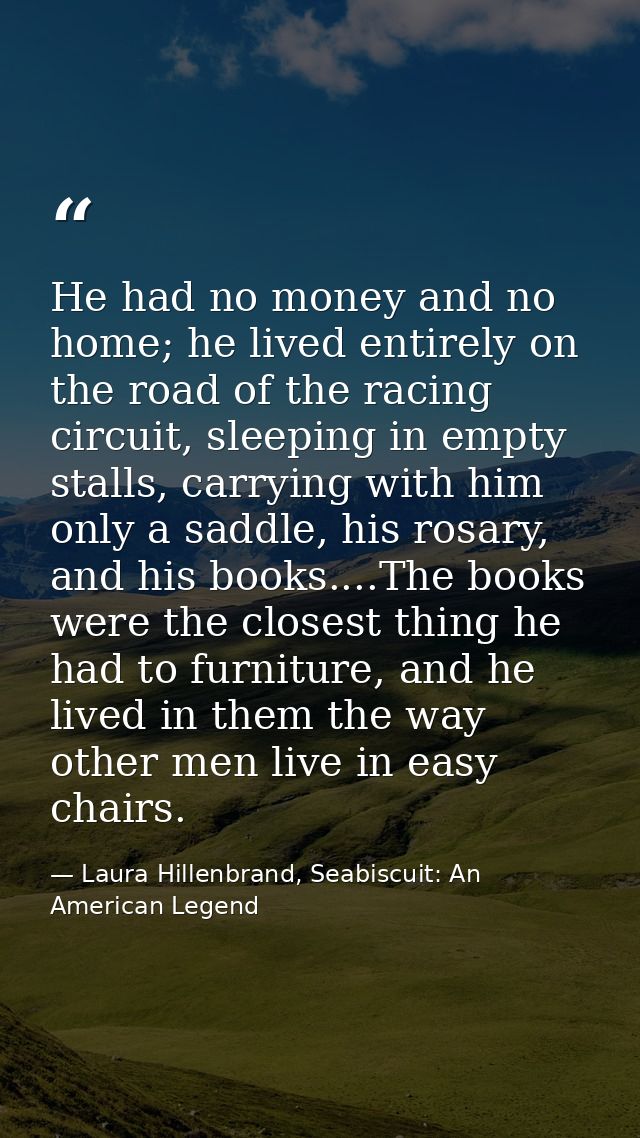 He had no money and no home; he lived entirely on the road of the racing circuit, sleeping in empty stalls, carrying wit — Laura Hillenbrand, Seabiscuit: An American Legend