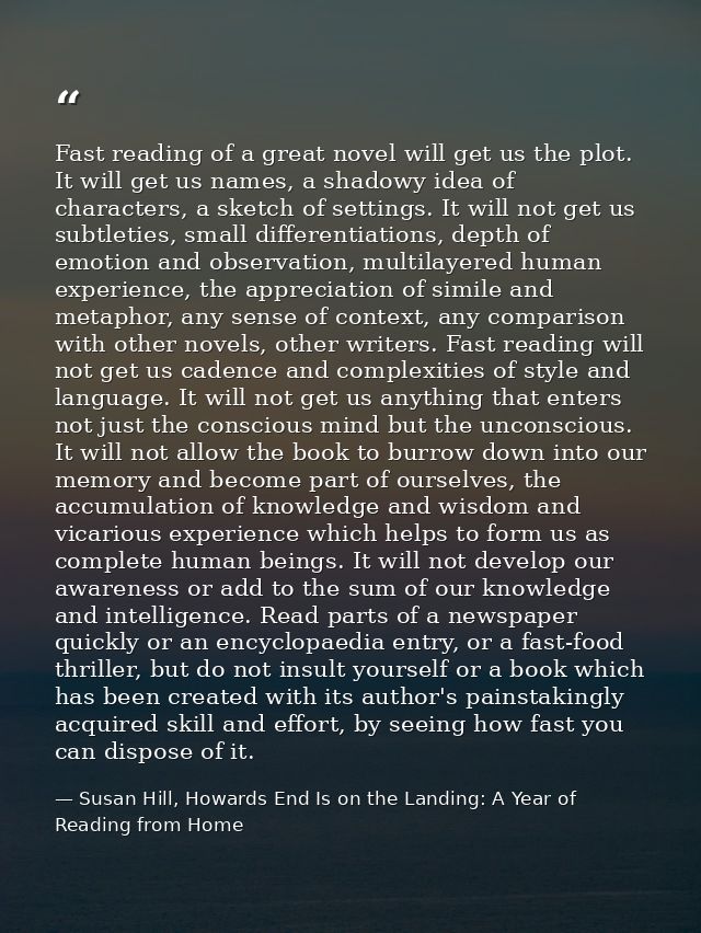 Fast reading of a great novel will get us the plot. It will get us names, a shadowy idea of characters, a sketch of sett — Susan Hill, Howards End Is on the Landing: A Year of Reading from Home