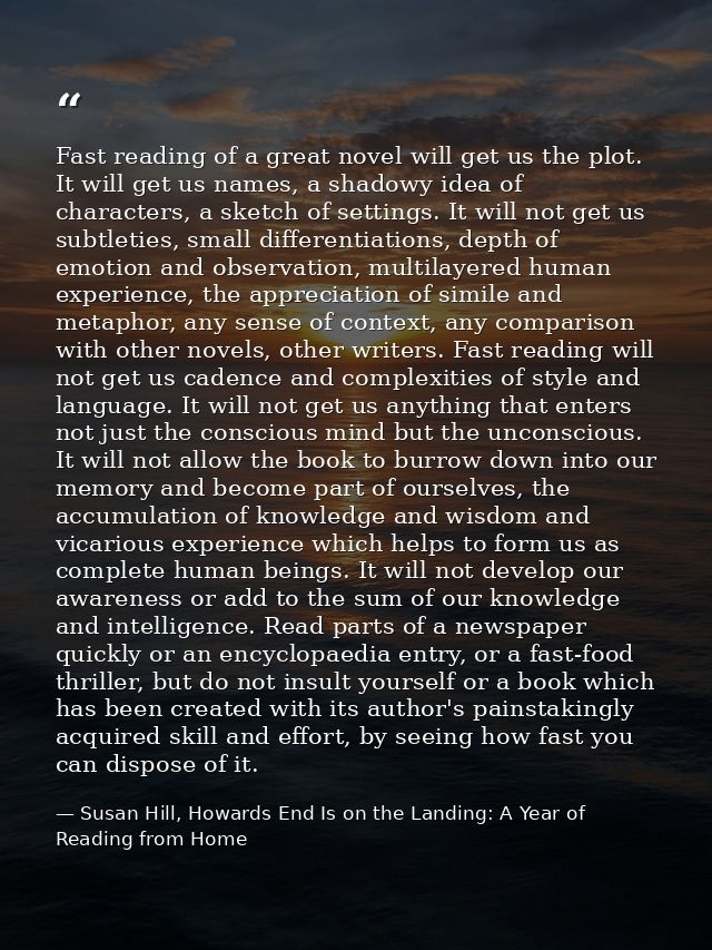 Fast reading of a great novel will get us the plot. It will get us names, a shadowy idea of characters, a sketch of sett — Susan Hill, Howards End Is on the Landing: A Year of Reading from Home