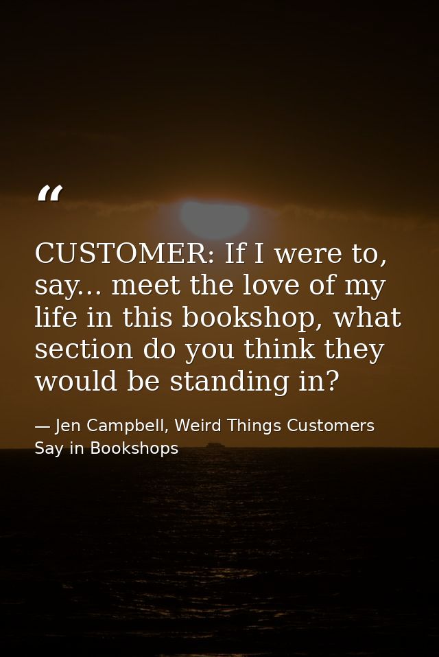 CUSTOMER: If I were to, say... meet the love of my life in this bookshop, what section do you think they would be standi — Jen Campbell, Weird Things Customers Say in Bookshops