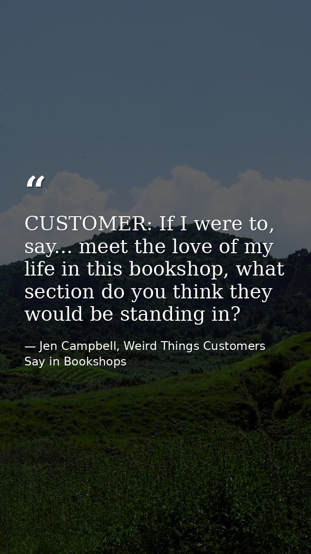 CUSTOMER: If I were to, say... meet the love of my life in this bookshop, what section do you think they would be standi — Jen Campbell, Weird Things Customers Say in Bookshops