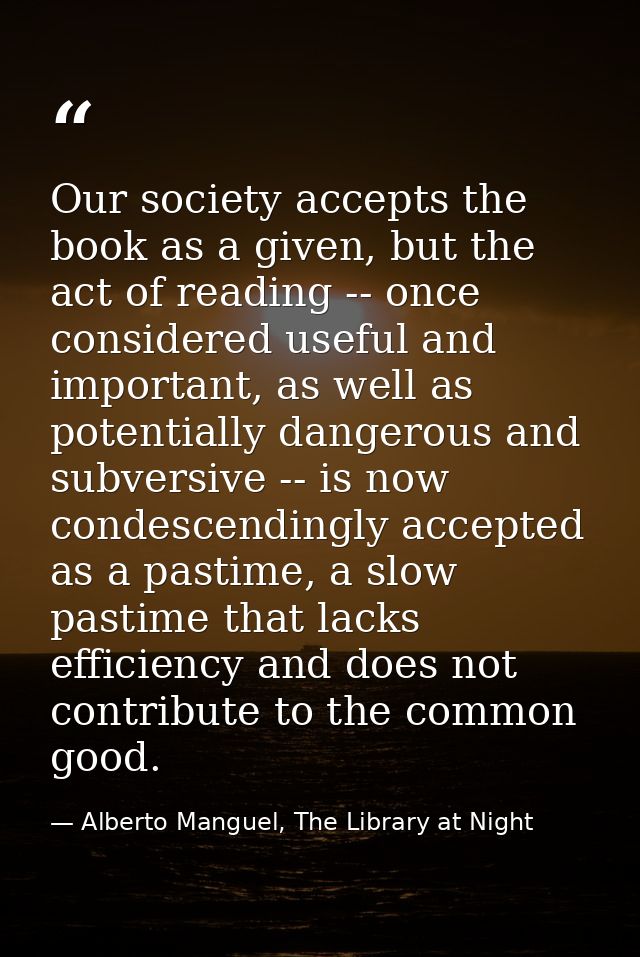Our society accepts the book as a given, but the act of reading -- once considered useful and important, as well as pote — Alberto Manguel, The Library at Night