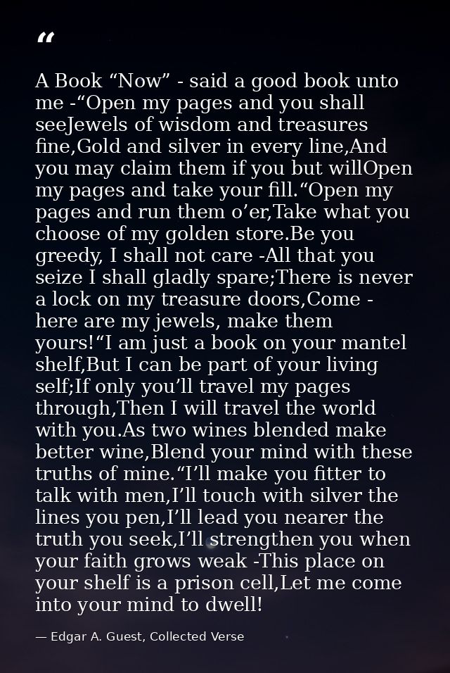 A Book “Now” - said a good book unto me -“Open my pages and you shall seeJewels of wisdom and treasures fine,Gold and si — Edgar A. Guest, Collected Verse